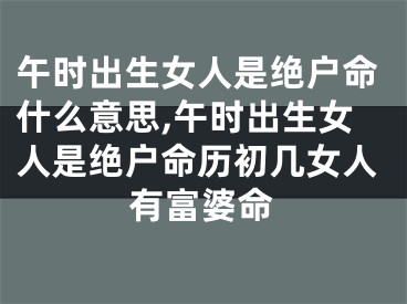 午时出生女人是绝户命什么意思,午时出生女人是绝户命历初几女人有富婆命