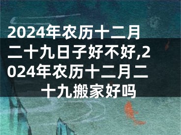 2024年农历十二月二十九日子好不好,2024年农历十二月二十九搬家好吗