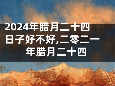 2024年腊月二十四日子好不好,二零二一年腊月二十四