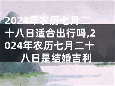 2024年农历七月二十八日适合出行吗,2024年农历七月二十八日是结婚吉利