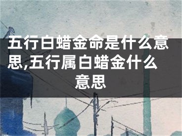 五行白蜡金命是什么意思,五行属白蜡金什么意思