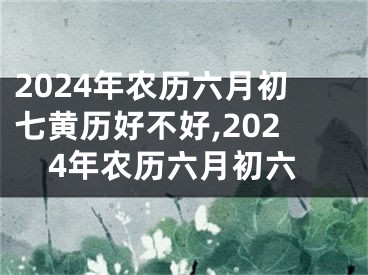 2024年农历六月初七黄历好不好,2024年农历六月初六