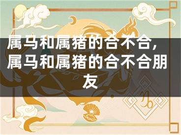 属马和属猪的合不合,属马和属猪的合不合朋友