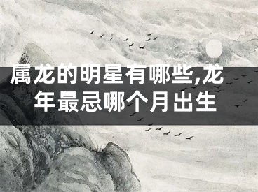 属龙的明星有哪些,龙年最忌哪个月出生