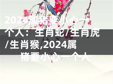 2024属猪要小心一个人：生肖蛇/生肖虎/生肖猴,2024属猪要小心一个人