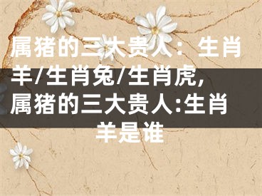 属猪的三大贵人：生肖羊/生肖兔/生肖虎,属猪的三大贵人:生肖羊是谁