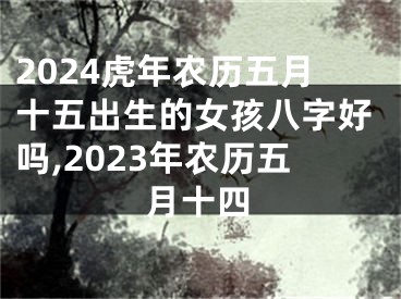 2024虎年农历五月十五出生的女孩八字好吗,2023年农历五月十四