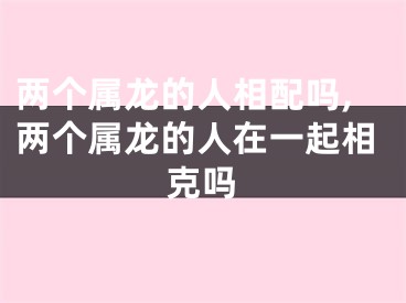 两个属龙的人相配吗,两个属龙的人在一起相克吗