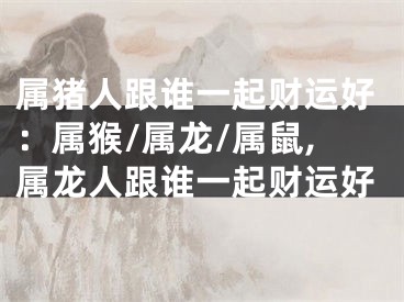 属猪人跟谁一起财运好：属猴/属龙/属鼠,属龙人跟谁一起财运好