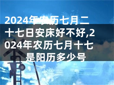 2024年农历七月二十七日安床好不好,2024年农历七月十七是阳历多少号