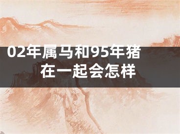 02年属马和95年猪在一起会怎样