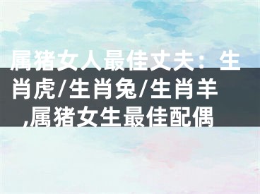 属猪女人最佳丈夫：生肖虎/生肖兔/生肖羊,属猪女生最佳配偶