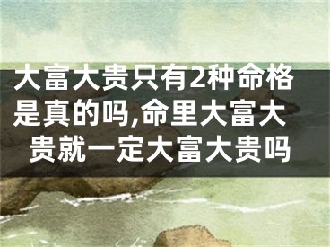 大富大贵只有2种命格是真的吗,命里大富大贵就一定大富大贵吗
