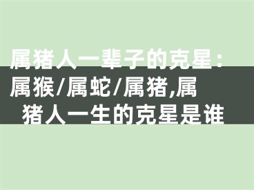 属猪人一辈子的克星：属猴/属蛇/属猪,属猪人一生的克星是谁