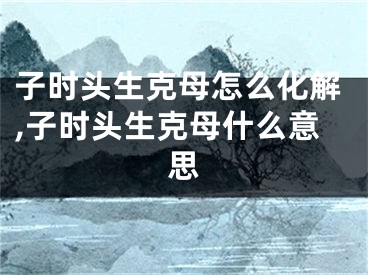 子时头生克母怎么化解,子时头生克母什么意思