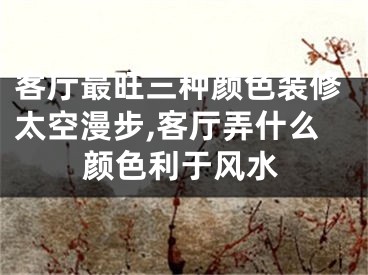 客厅最旺三种颜色装修太空漫步,客厅弄什么颜色利于风水