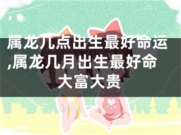 属龙几点出生最好命运,属龙几月出生最好命大富大贵