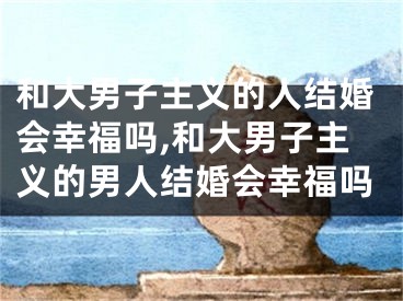 和大男子主义的人结婚会幸福吗,和大男子主义的男人结婚会幸福吗