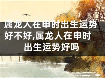 属龙人在申时出生运势好不好,属龙人在申时出生运势好吗