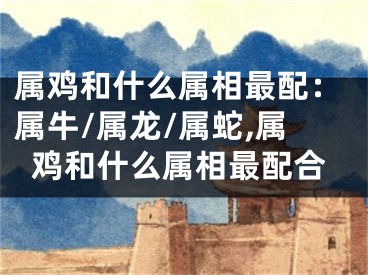 属鸡和什么属相最配：属牛/属龙/属蛇,属鸡和什么属相最配合