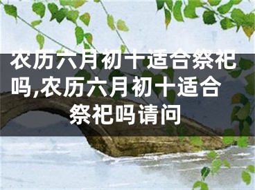 农历六月初十适合祭祀吗,农历六月初十适合祭祀吗请问