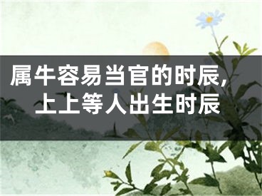属牛容易当官的时辰,上上等人出生时辰