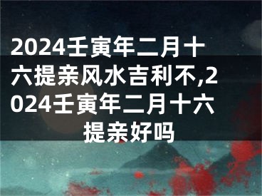 2024壬寅年二月十六提亲风水吉利不,2024壬寅年二月十六提亲好吗