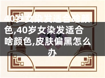 40岁女染发适合啥颜色,40岁女染发适合啥颜色,皮肤偏黑怎么办