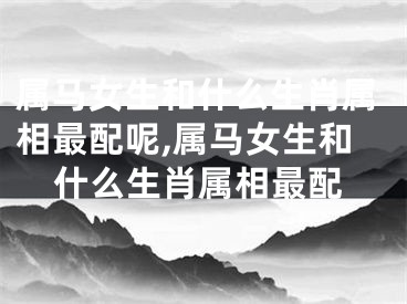 属马女生和什么生肖属相最配呢,属马女生和什么生肖属相最配