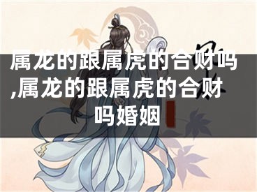 属龙的跟属虎的合财吗,属龙的跟属虎的合财吗婚姻