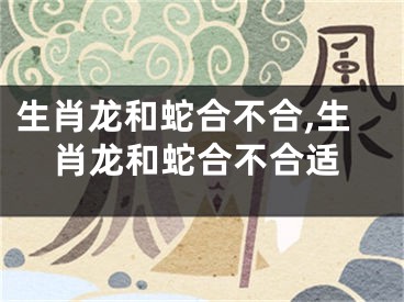 生肖龙和蛇合不合,生肖龙和蛇合不合适