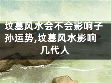 坟墓风水会不会影响子孙运势,坟墓风水影响几代人