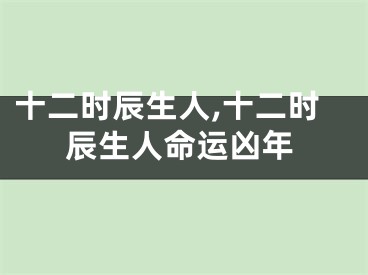 十二时辰生人,十二时辰生人命运凶年