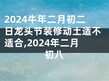 2024牛年二月初二日龙头节装修动土适不适合,2024年二月初八