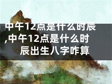 中午12点是什么时辰,中午12点是什么时辰出生八字咋算