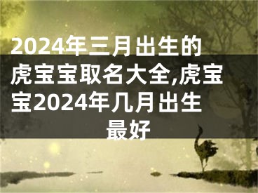 2024年三月出生的虎宝宝取名大全,虎宝宝2024年几月出生最好