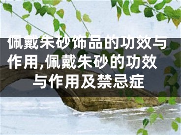 佩戴朱砂饰品的功效与作用,佩戴朱砂的功效与作用及禁忌症