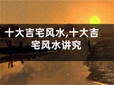 十大吉宅风水,十大吉宅风水讲究