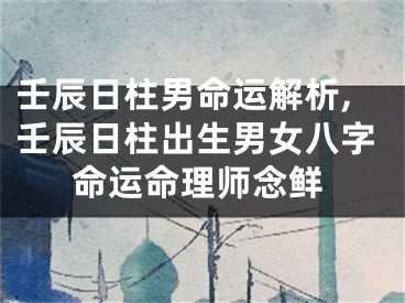 壬辰日柱男命运解析,壬辰日柱出生男女八字命运命理师念鲜