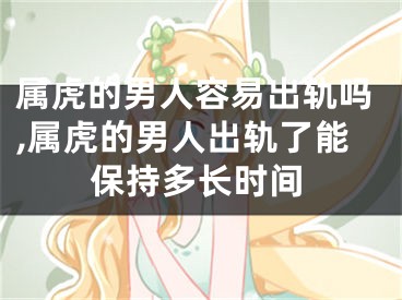 属虎的男人容易出轨吗,属虎的男人出轨了能保持多长时间