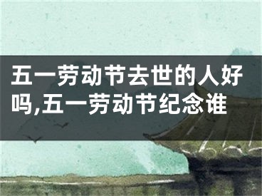 五一劳动节去世的人好吗,五一劳动节纪念谁