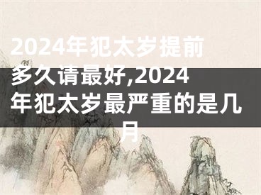 2024年犯太岁提前多久请最好,2024年犯太岁最严重的是几月