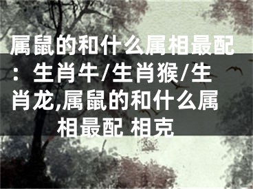 属鼠的和什么属相最配：生肖牛/生肖猴/生肖龙,属鼠的和什么属相最配 相克