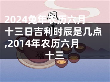 2024兔年农历六月十三日吉利时辰是几点,2014年农历六月十三