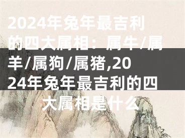 2024年兔年最吉利的四大属相：属牛/属羊/属狗/属猪,2024年兔年最吉利的四大属相是什么