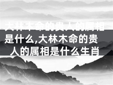 大林木命的贵人的属相是什么,大林木命的贵人的属相是什么生肖