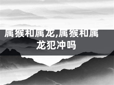 属猴和属龙,属猴和属龙犯冲吗