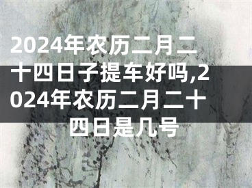 2024年农历二月二十四日子提车好吗,2024年农历二月二十四日是几号