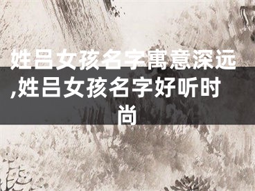 姓吕女孩名字寓意深远,姓吕女孩名字好听时尚