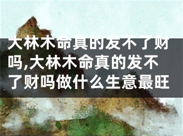 大林木命真的发不了财吗,大林木命真的发不了财吗做什么生意最旺